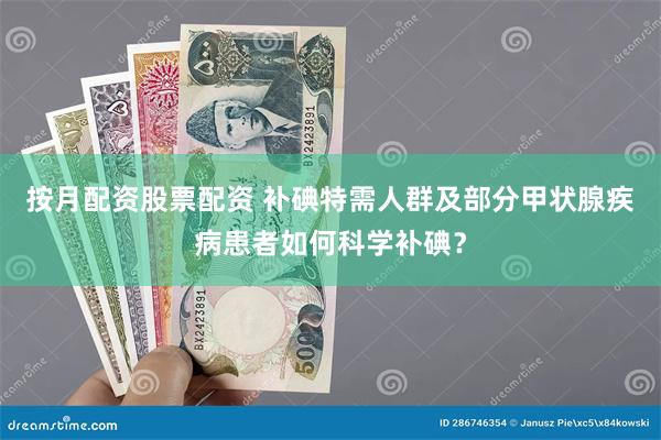 按月配资股票配资 补碘特需人群及部分甲状腺疾病患者如何科学补碘？