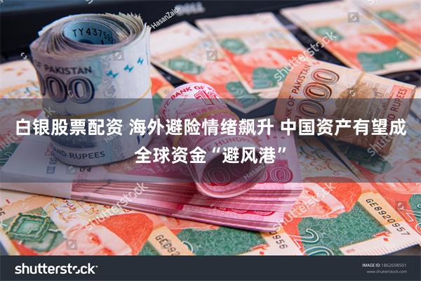 白银股票配资 海外避险情绪飙升 中国资产有望成全球资金“避风港”