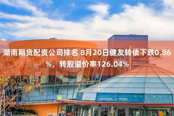 湖南期货配资公司排名 8月20日健友转债下跌0.86%，转股溢价率126.04%